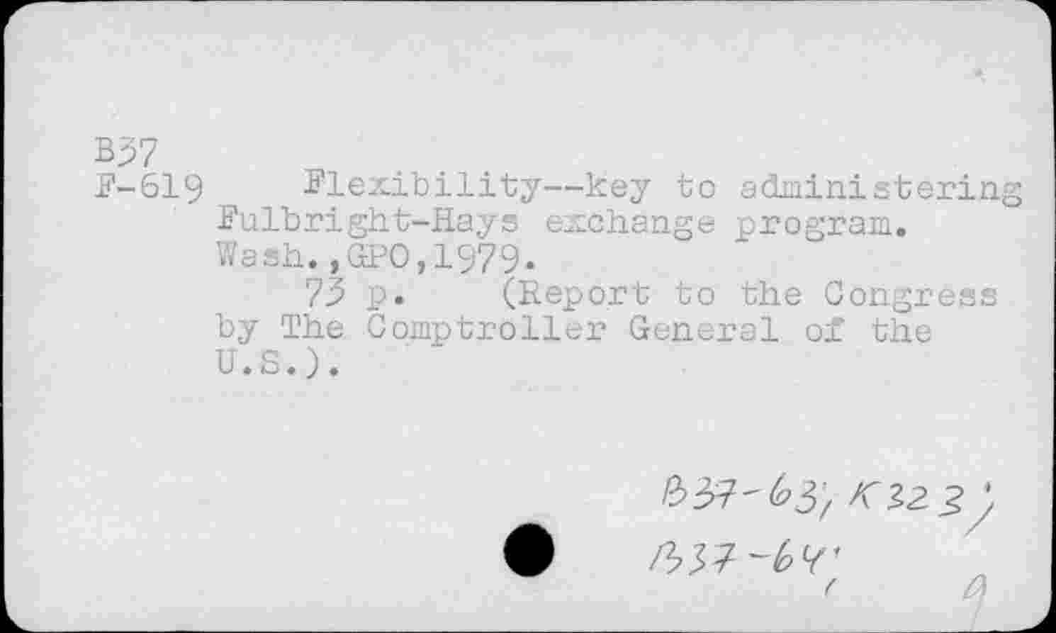 ﻿B37
F-619	Flexibility—key to administering
Fulbright-Hays exchange program.
Wash.,GPO,1979.
73 p. (Report to the Congress by The Comptroller General of the U.S.).
( ft